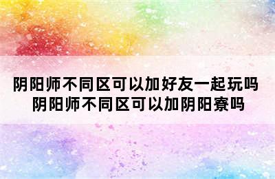 阴阳师不同区可以加好友一起玩吗 阴阳师不同区可以加阴阳寮吗